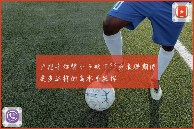 卢指导称赞小卡砍下55分表现期待更多这样的高水平发挥
