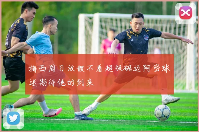 梅西周日放假不看超级碗迈阿密球迷期待他的到来