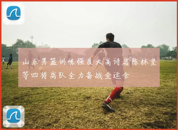 山东男篮训练强度大高诗岩陈林坚等四将离队全力备战全运会