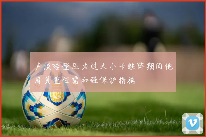 卢谈哈登压力过大小卡缺阵期间他肩负重任需加强保护措施